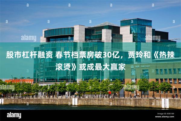 股市杠杆融资 春节档票房破30亿，贾玲和《热辣滚烫》或成最大赢家