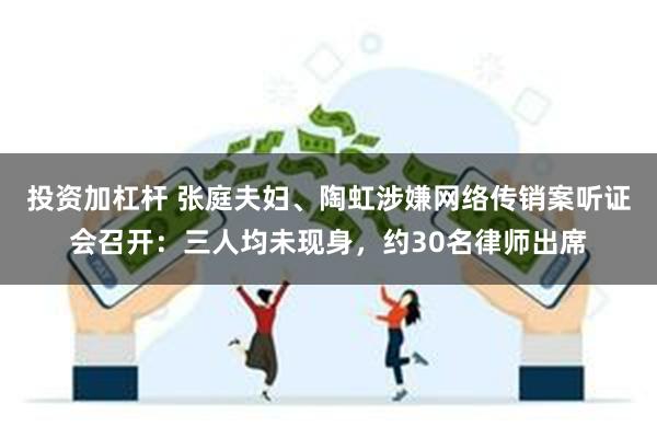 投资加杠杆 张庭夫妇、陶虹涉嫌网络传销案听证会召开：三人均未现身，约30名律师出席