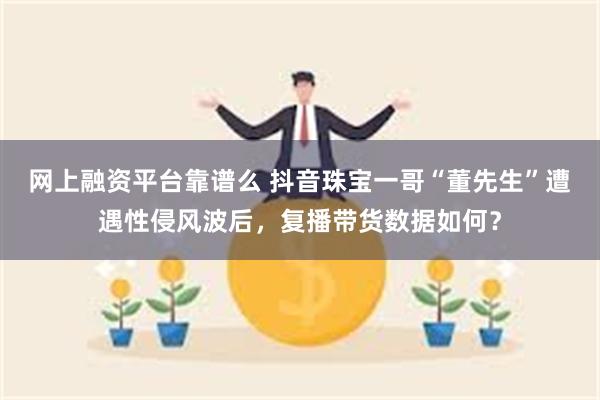 网上融资平台靠谱么 抖音珠宝一哥“董先生”遭遇性侵风波后，复播带货数据如何？