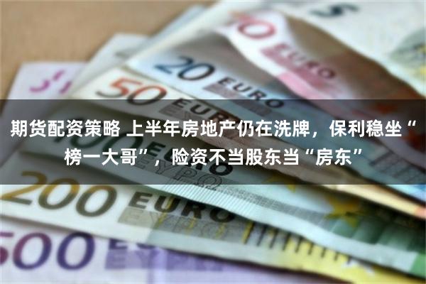 期货配资策略 上半年房地产仍在洗牌，保利稳坐“榜一大哥”，险资不当股东当“房东”