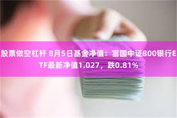 股票做空杠杆 8月5日基金净值：富国中证800银行ETF最新净值1.027，跌0.81%