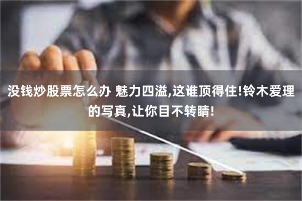 没钱炒股票怎么办 魅力四溢,这谁顶得住!铃木爱理的写真,让你目不转睛!