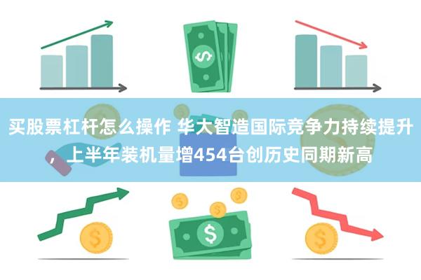 买股票杠杆怎么操作 华大智造国际竞争力持续提升，上半年装机量增454台创历史同期新高