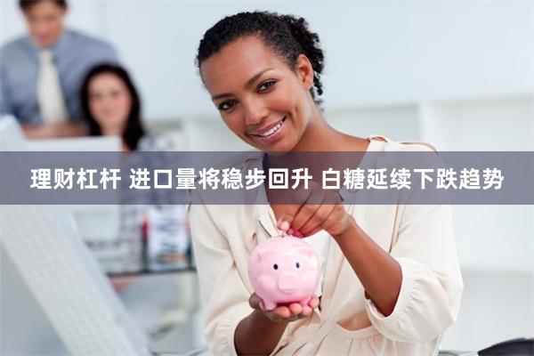 理财杠杆 进口量将稳步回升 白糖延续下跌趋势