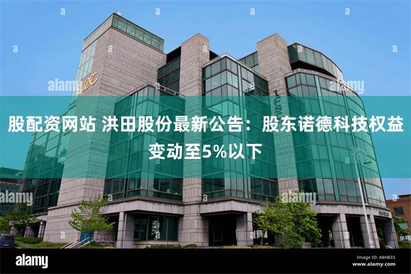 股配资网站 洪田股份最新公告：股东诺德科技权益变动至5%以下