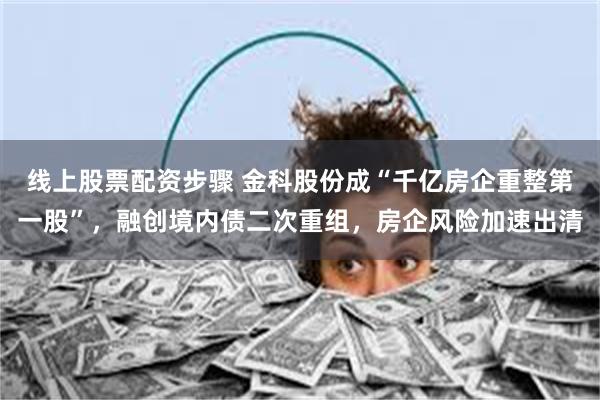 线上股票配资步骤 金科股份成“千亿房企重整第一股”，融创境内债二次重组，房企风险加速出清