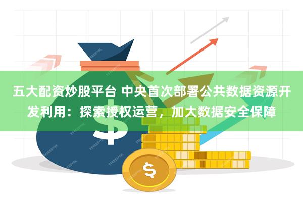 五大配资炒股平台 中央首次部署公共数据资源开发利用：探索授权运营，加大数据安全保障