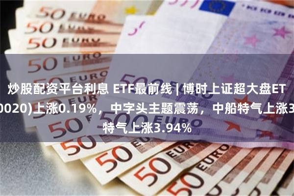 炒股配资平台利息 ETF最前线 | 博时上证超大盘ETF(510020)上涨0.19%，中字头主题震荡，中船特气上涨3.94%