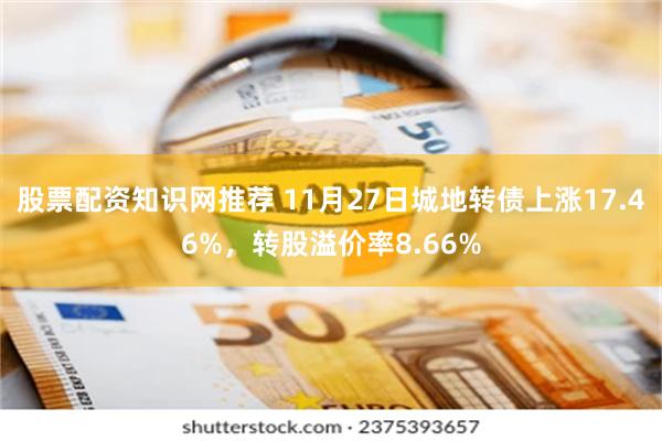 股票配资知识网推荐 11月27日城地转债上涨17.46%，转股溢价率8.66%