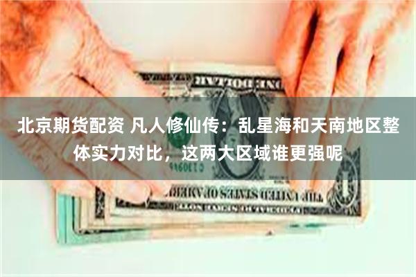 北京期货配资 凡人修仙传：乱星海和天南地区整体实力对比，这两大区域谁更强呢