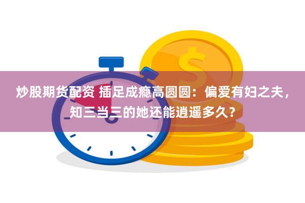 炒股期货配资 插足成瘾高圆圆：偏爱有妇之夫，知三当三的她还能逍遥多久？