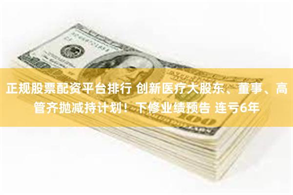 正规股票配资平台排行 创新医疗大股东、董事、高管齐抛减持计划！下修业绩预告 连亏6年