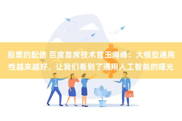 股票的配债 百度首席技术官王海峰：大模型通用性越来越好，让我们看到了通用人工智能的曙光