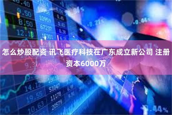 怎么炒股配资 讯飞医疗科技在广东成立新公司 注册资本6000万