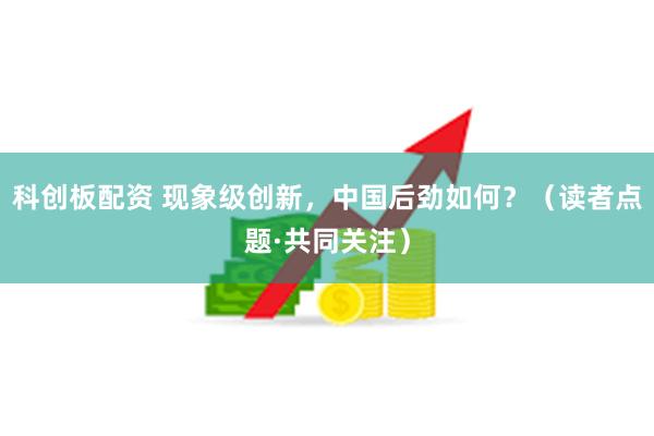 科创板配资 现象级创新，中国后劲如何？（读者点题·共同关注）