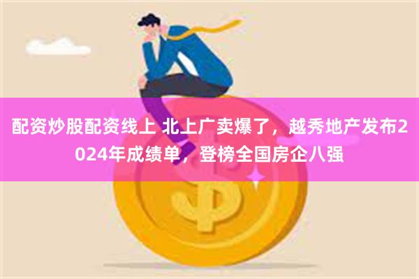 配资炒股配资线上 北上广卖爆了，越秀地产发布2024年成绩单，登榜全国房企八强