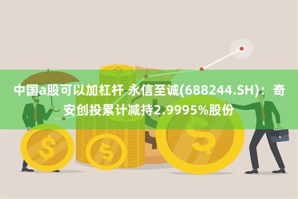 中国a股可以加杠杆 永信至诚(688244.SH)：奇安创投累计减持2.9995%股份