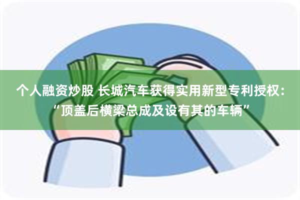 个人融资炒股 长城汽车获得实用新型专利授权：“顶盖后横梁总成及设有其的车辆”
