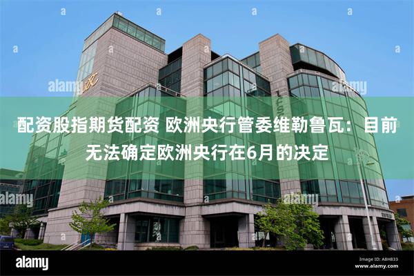配资股指期货配资 欧洲央行管委维勒鲁瓦：目前无法确定欧洲央行在6月的决定