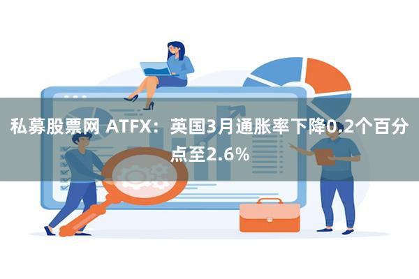 私募股票网 ATFX：英国3月通胀率下降0.2个百分点至2.6%