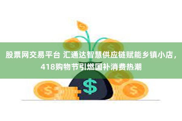 股票网交易平台 汇通达智慧供应链赋能乡镇小店，418购物节引燃国补消费热潮