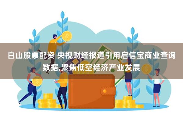 白山股票配资 央视财经报道引用启信宝商业查询数据,聚焦低空经济产业发展