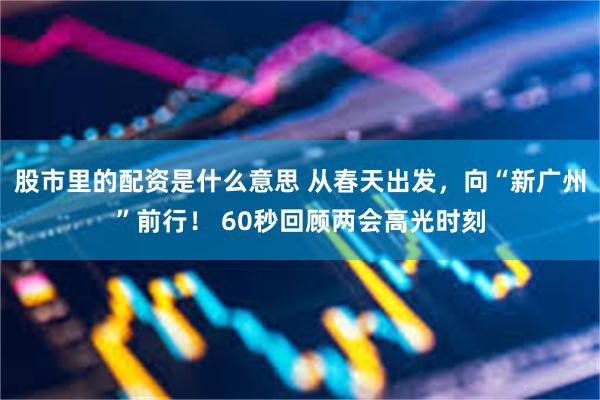 股市里的配资是什么意思 从春天出发，向“新广州”前行！ 60秒回顾两会高光时刻