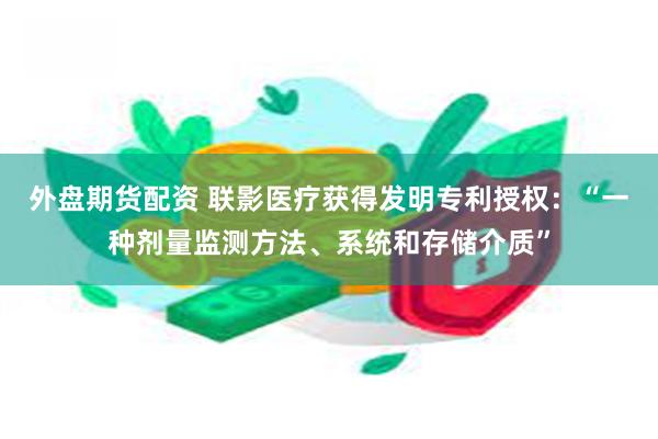 外盘期货配资 联影医疗获得发明专利授权：“一种剂量监测方法、系统和存储介质”