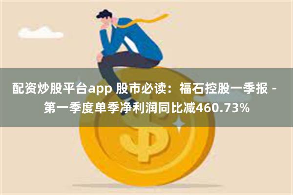 配资炒股平台app 股市必读：福石控股一季报 - 第一季度单季净利润同比减460.73%