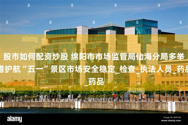 股市如何配资炒股 绵阳市市场监管局仙海分局多举措护航“五一”景区市场安全稳定_检查_执法人员_药品