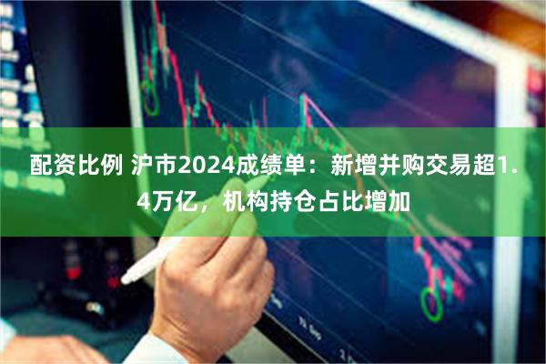 配资比例 沪市2024成绩单：新增并购交易超1.4万亿，机构持仓占比增加