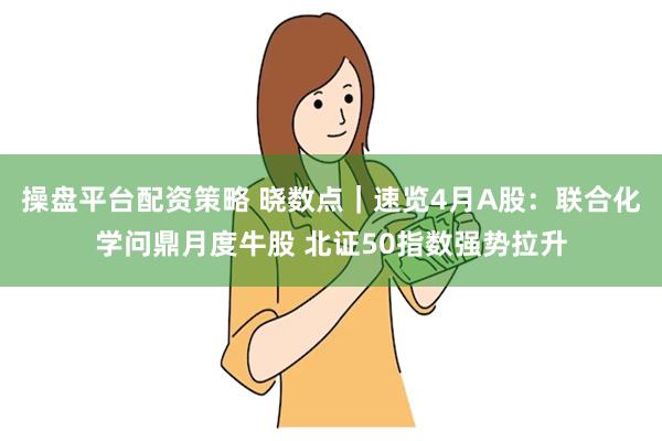 操盘平台配资策略 晓数点｜速览4月A股：联合化学问鼎月度牛股 北证50指数强势拉升