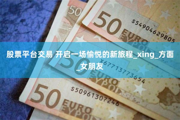 股票平台交易 开启一场愉悦的新旅程_xing_方面_女朋友
