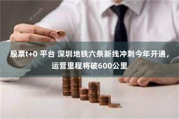 股票t+0 平台 深圳地铁六条新线冲刺今年开通，运营里程将破600公里