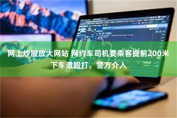 网上炒股放大网站 网约车司机要乘客提前200米下车遭殴打，警方介入